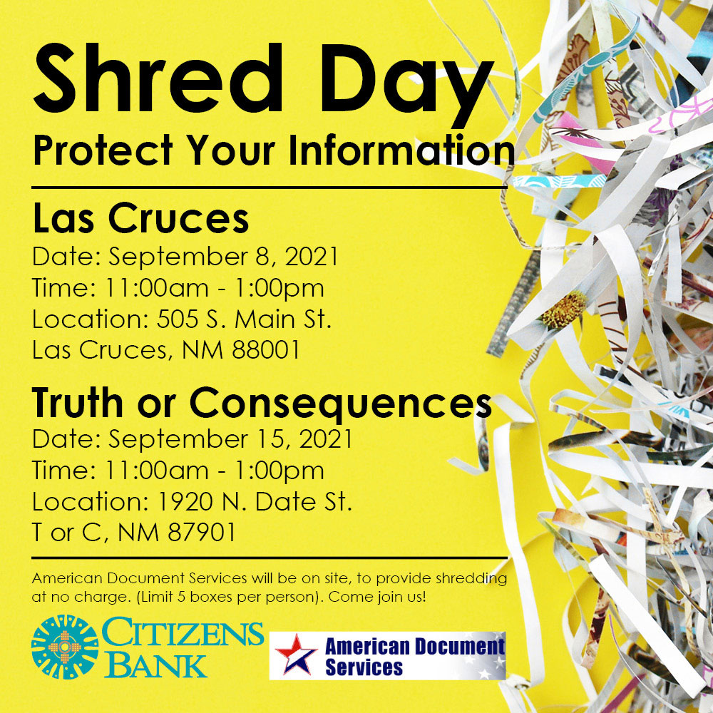 Shred Day. Protect Your Information.
Las Cruces, Sept 8th, 11am-1pm, 505 S Main St., 88001. T or C, Sept 15th, 11am-1am, 1920 N Date St., 87901. American Document Services will be on site, to provide shredding at no charge. (limit 5 boxes per person). Come Join Us.